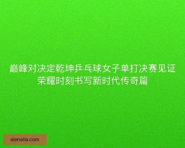 巅峰对决定乾坤乒乓球女子单打决赛见证荣耀时刻书写新时代传奇篇