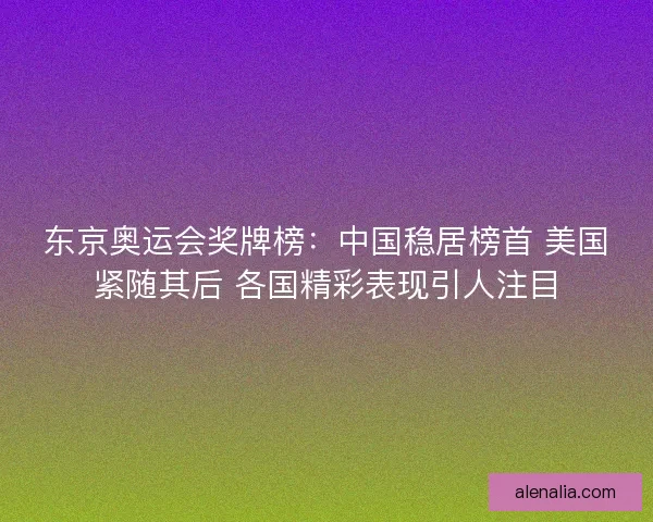 东京奥运会奖牌榜：中国稳居榜首 美国紧随其后 各国精彩表现引人注目