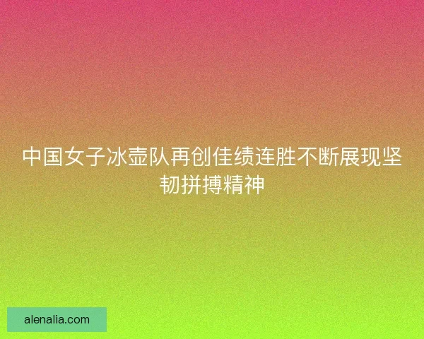 中国女子冰壶队再创佳绩连胜不断展现坚韧拼搏精神