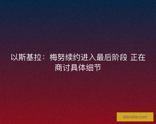 以斯基拉：梅努续约进入最后阶段 正在商讨具体细节