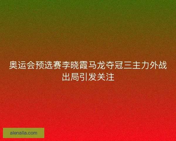 奥运会预选赛李晓霞马龙夺冠三主力外战出局引发关注