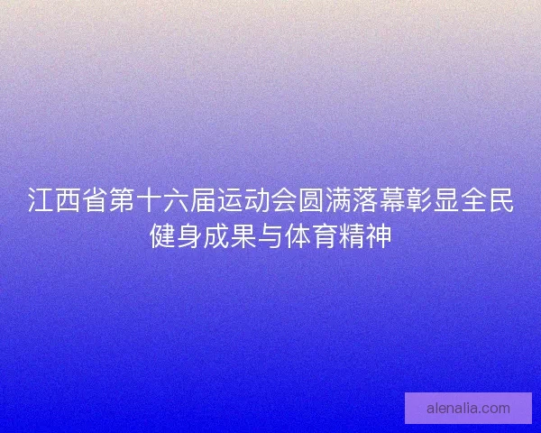 江西省第十六届运动会圆满落幕彰显全民健身成果与体育精神