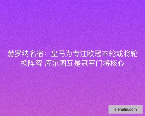 赫罗纳名宿：皇马为专注欧冠本轮或将轮换阵容 库尔图瓦是冠军门将核心