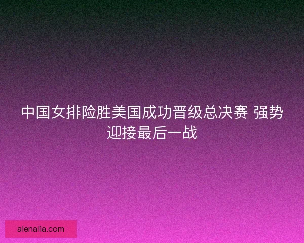 中国女排险胜美国成功晋级总决赛 强势迎接最后一战