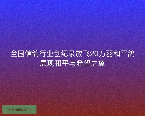 全国信鸽行业创纪录放飞20万羽和平鸽展现和平与希望之翼