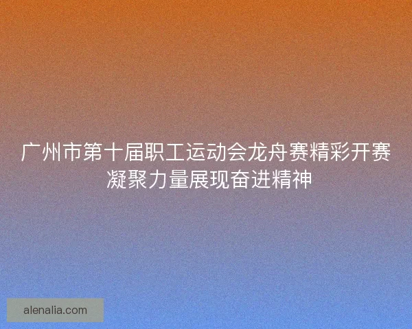 广州市第十届职工运动会龙舟赛精彩开赛 凝聚力量展现奋进精神
